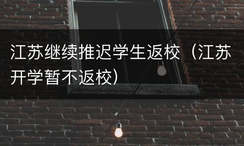 江苏继续推迟学生返校（江苏开学暂不返校）