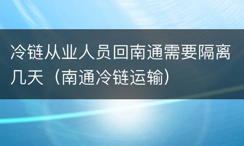 冷链从业人员回南通需要隔离几天（南通冷链运输）