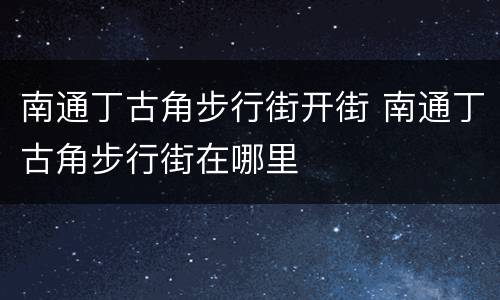 南通丁古角步行街开街 南通丁古角步行街在哪里