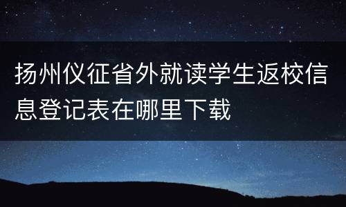 扬州仪征省外就读学生返校信息登记表在哪里下载