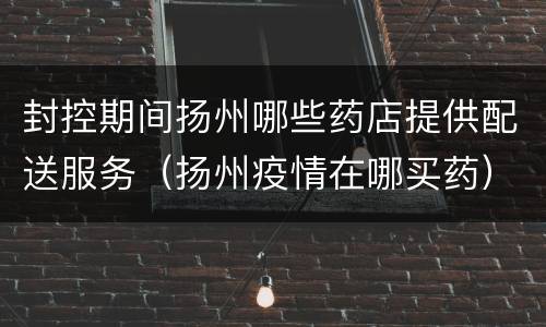 封控期间扬州哪些药店提供配送服务（扬州疫情在哪买药）