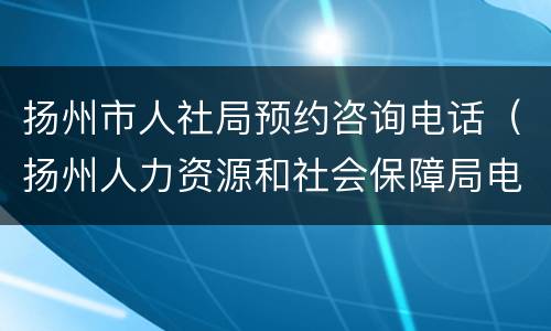 扬州市人社局预约咨询电话（扬州人力资源和社会保障局电话）