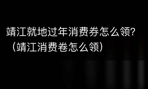 靖江就地过年消费券怎么领？（靖江消费卷怎么领）