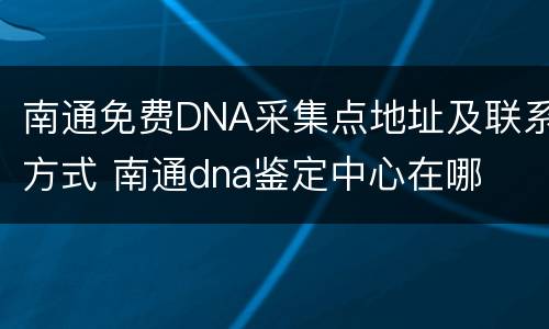 南通免费DNA采集点地址及联系方式 南通dna鉴定中心在哪