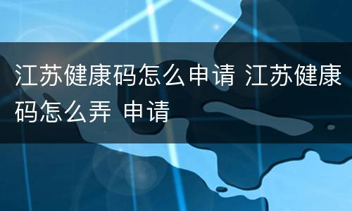 江苏健康码怎么申请 江苏健康码怎么弄 申请