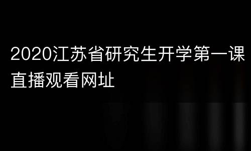 2020江苏省研究生开学第一课直播观看网址