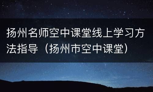 扬州名师空中课堂线上学习方法指导（扬州市空中课堂）