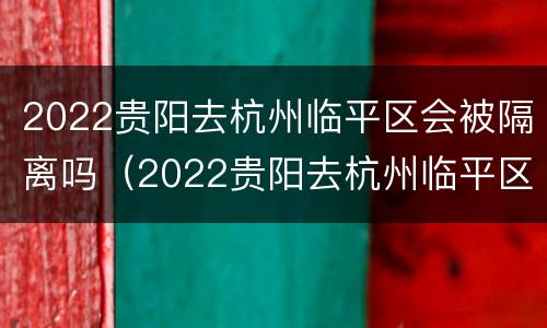 2022贵阳去杭州临平区会被隔离吗（2022贵阳去杭州临平区会被隔离吗今天）