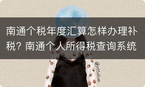 南通个税年度汇算怎样办理补税? 南通个人所得税查询系统