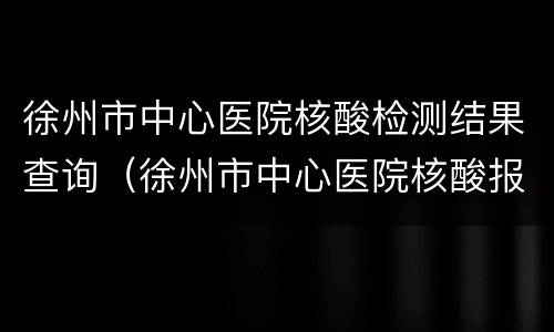 徐州市中心医院核酸检测结果查询（徐州市中心医院核酸报告）