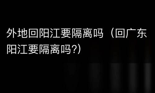外地回阳江要隔离吗（回广东阳江要隔离吗?）