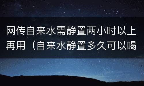 网传自来水需静置两小时以上再用（自来水静置多久可以喝）