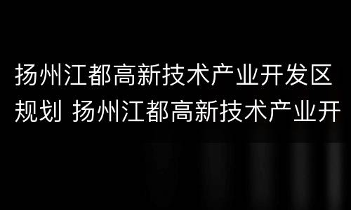 扬州江都高新技术产业开发区规划 扬州江都高新技术产业开发区规划最新消息