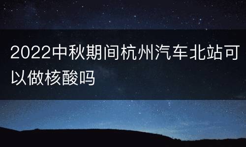 2022中秋期间杭州汽车北站可以做核酸吗