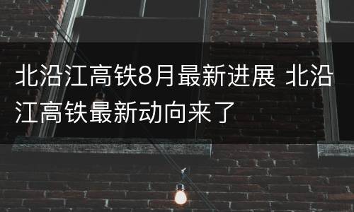 北沿江高铁8月最新进展 北沿江高铁最新动向来了