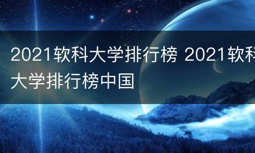 2021软科大学排行榜 2021软科大学排行榜中国