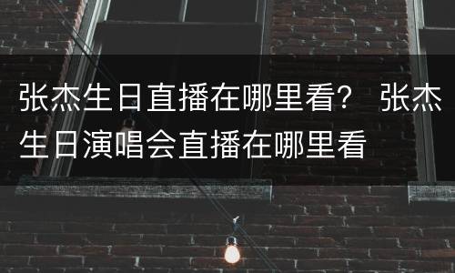 张杰生日直播在哪里看？ 张杰生日演唱会直播在哪里看
