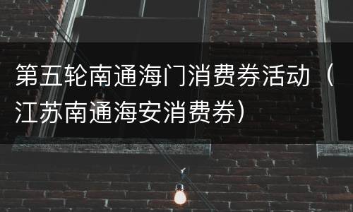 第五轮南通海门消费券活动（江苏南通海安消费券）