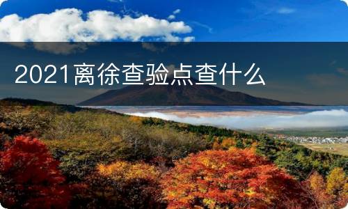2021离徐查验点查什么