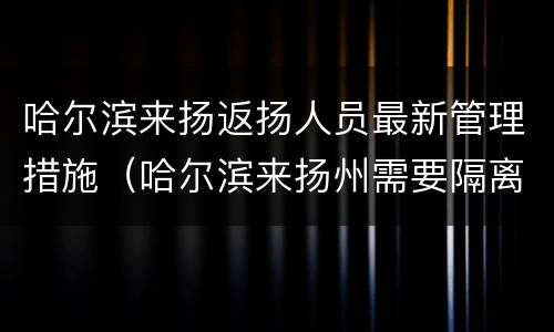 哈尔滨来扬返扬人员最新管理措施（哈尔滨来扬州需要隔离吗）