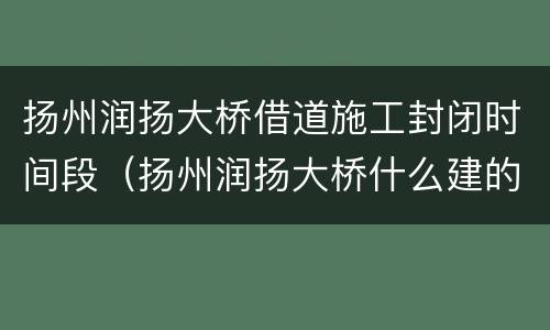 扬州润扬大桥借道施工封闭时间段（扬州润扬大桥什么建的）