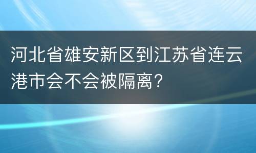 河北省雄安新区到江苏省连云港市会不会被隔离?