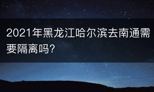 2021年黑龙江哈尔滨去南通需要隔离吗?