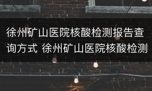 徐州矿山医院核酸检测报告查询方式 徐州矿山医院核酸检测报告查询方式电话