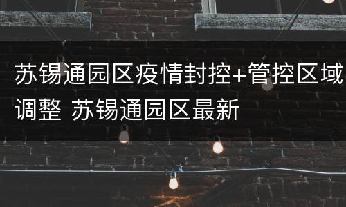 苏锡通园区疫情封控+管控区域调整 苏锡通园区最新