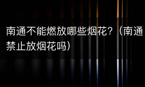 南通不能燃放哪些烟花?（南通禁止放烟花吗）