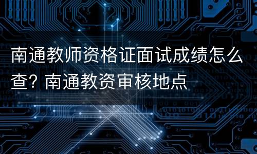 南通教师资格证面试成绩怎么查? 南通教资审核地点