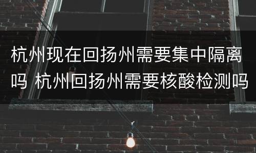 杭州现在回扬州需要集中隔离吗 杭州回扬州需要核酸检测吗