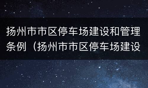 扬州市市区停车场建设和管理条例（扬州市市区停车场建设和管理条例规定）