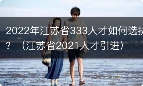 2022年江苏省333人才如何选拔？（江苏省2021人才引进）