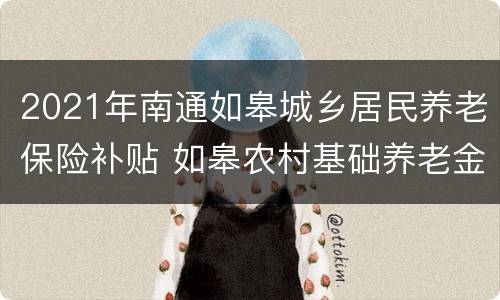 2021年南通如皋城乡居民养老保险补贴 如皋农村基础养老金