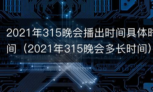 2021年315晚会播出时间具体时间（2021年315晚会多长时间）