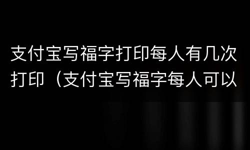 支付宝写福字打印每人有几次打印（支付宝写福字每人可以打印几次）