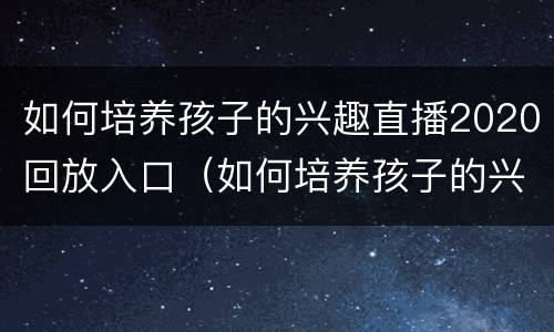如何培养孩子的兴趣直播2020回放入口（如何培养孩子的兴趣在线直播）