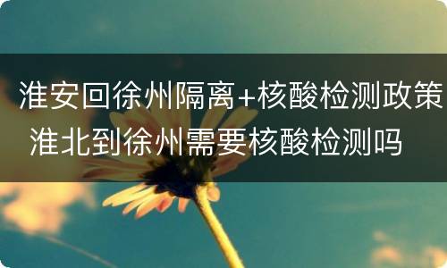 淮安回徐州隔离+核酸检测政策 淮北到徐州需要核酸检测吗