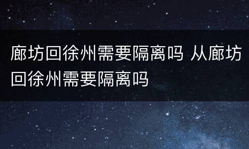 廊坊回徐州需要隔离吗 从廊坊回徐州需要隔离吗