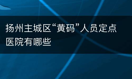 扬州主城区“黄码”人员定点医院有哪些