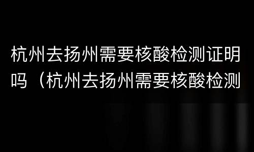 杭州去扬州需要核酸检测证明吗（杭州去扬州需要核酸检测证明吗最新）
