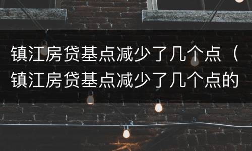 镇江房贷基点减少了几个点（镇江房贷基点减少了几个点的利率）
