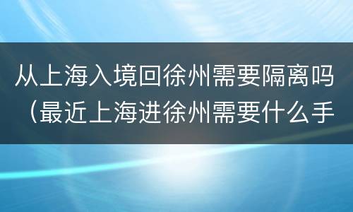 从上海入境回徐州需要隔离吗（最近上海进徐州需要什么手续）