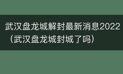 武汉盘龙城解封最新消息2022（武汉盘龙城封城了吗）