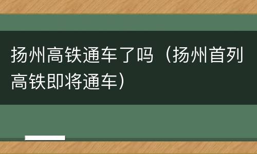 扬州高铁通车了吗（扬州首列高铁即将通车）