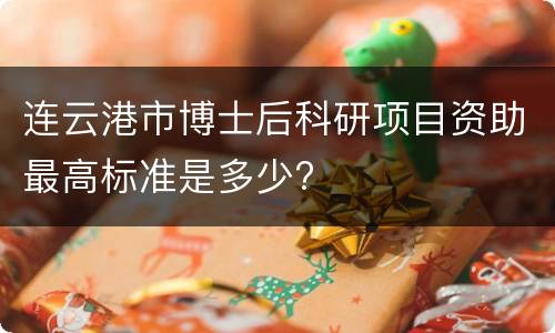 连云港市博士后科研项目资助最高标准是多少?