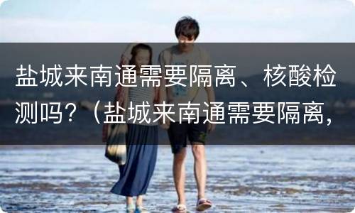 盐城来南通需要隔离、核酸检测吗?（盐城来南通需要隔离,核酸检测吗今天）