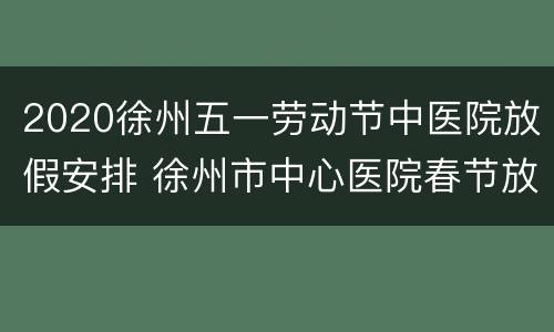 2020徐州五一劳动节中医院放假安排 徐州市中心医院春节放假