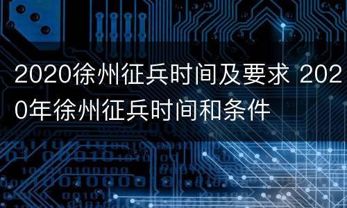 2020徐州征兵时间及要求 2020年徐州征兵时间和条件